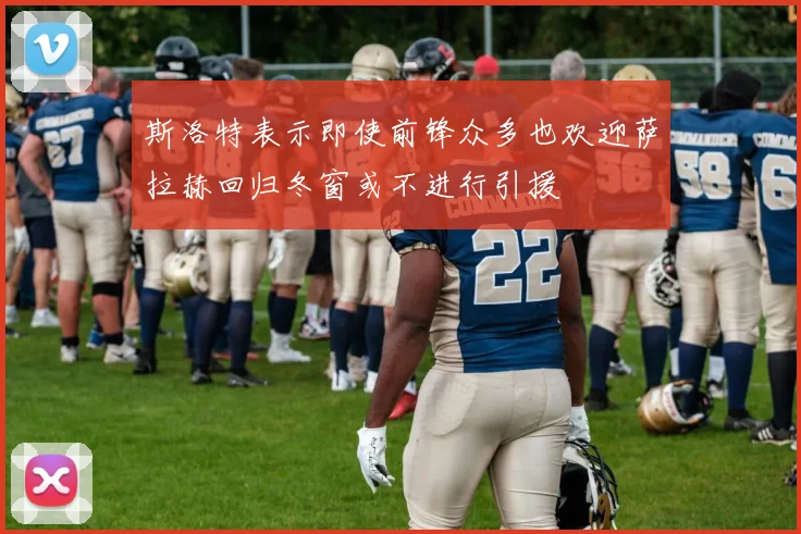 斯洛特表示即使前锋众多也欢迎萨拉赫回归冬窗或不进行引援