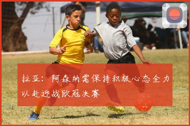 拉亚：阿森纳需保持积极心态全力以赴迎战欧冠决赛