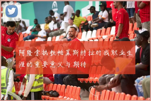 阿隆索执教帕莱斯特拉对我职业生涯的重要意义与期待