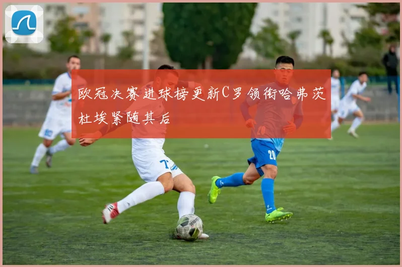 欧冠决赛进球榜更新C罗领衔哈弗茨杜埃紧随其后