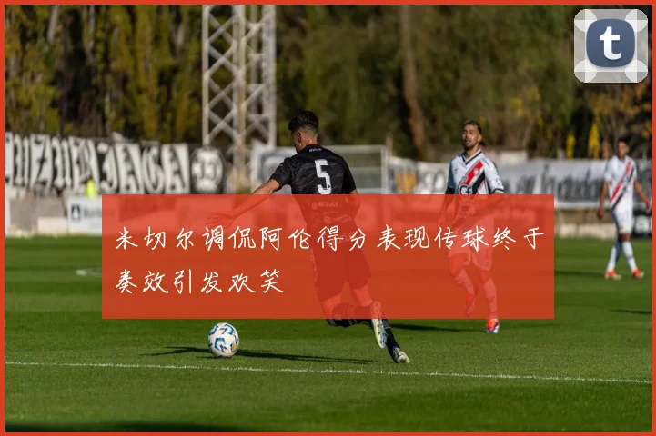 米切尔调侃阿伦得分表现传球终于奏效引发欢笑
