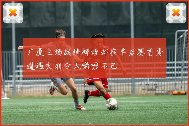 广厦主场战绩辉煌却在季后赛首秀遭遇失利令人唏嘘不已