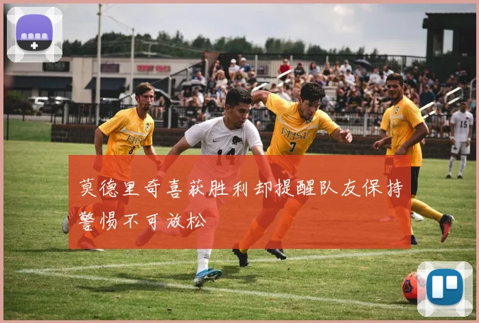 莫德里奇喜获胜利却提醒队友保持警惕不可放松