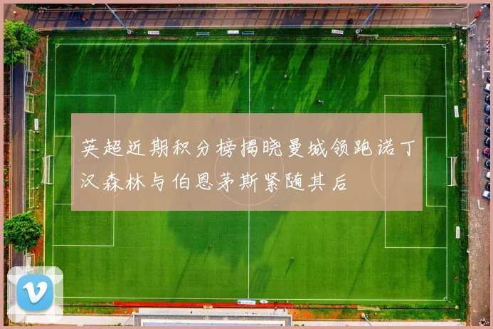 英超近期积分榜揭晓曼城领跑诺丁汉森林与伯恩茅斯紧随其后