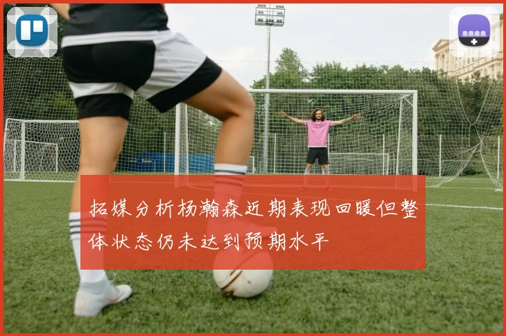 拓媒分析杨瀚森近期表现回暖但整体状态仍未达到预期水平