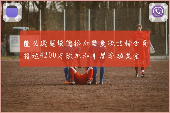 隆戈透露埃德松加盟曼联的转会费将达4200万欧元加丰厚浮动奖金