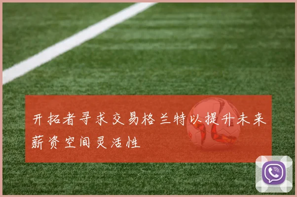开拓者寻求交易格兰特以提升未来薪资空间灵活性