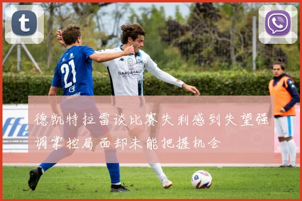 德凯特拉雷谈比赛失利感到失望强调掌控局面却未能把握机会