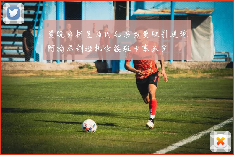 曼晚分析皇马内乱或为曼联引进琼阿梅尼创造机会接班卡塞米罗