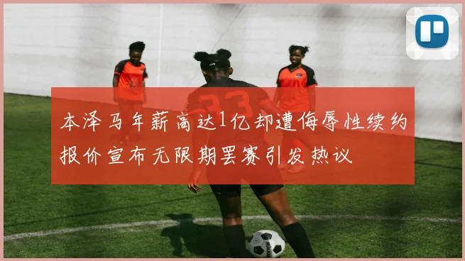 本泽马年薪高达1亿却遭侮辱性续约报价宣布无限期罢赛引发热议