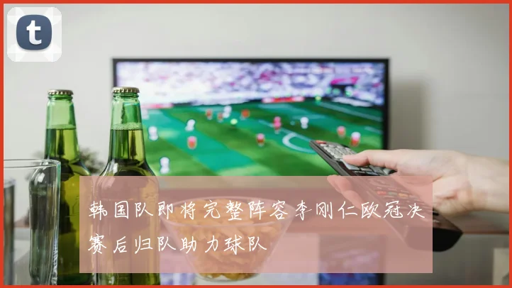 韩国队即将完整阵容李刚仁欧冠决赛后归队助力球队