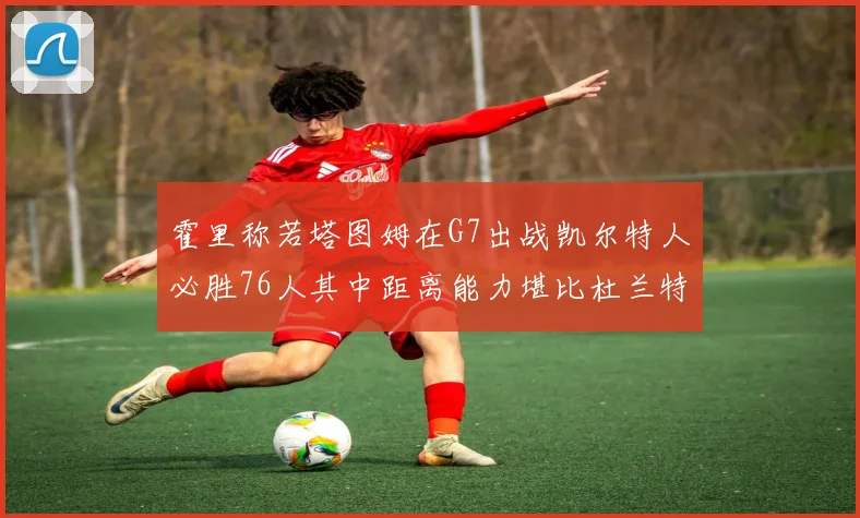 霍里称若塔图姆在G7出战凯尔特人必胜76人其中距离能力堪比杜兰特
