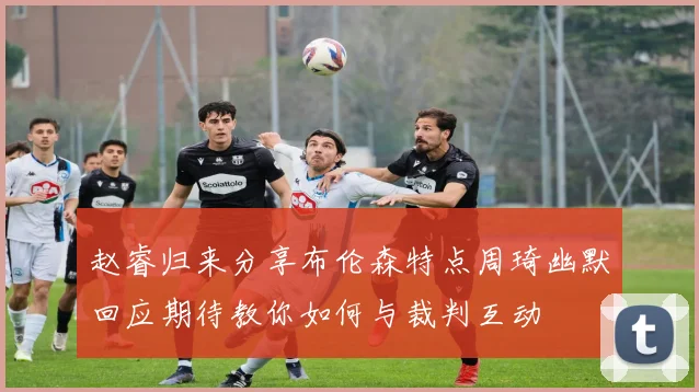 赵睿归来分享布伦森特点周琦幽默回应期待教你如何与裁判互动