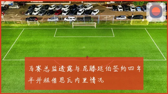 马赛总监透露与昆滕廷伯签约四年半并租借恩瓦内里情况