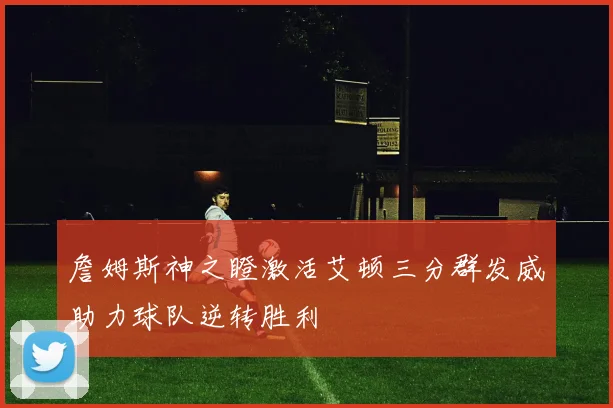 詹姆斯神之瞪激活艾顿三分群发威助力球队逆转胜利