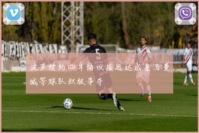 波罗续约四年协议接近达成皇马曼城等球队积极争夺