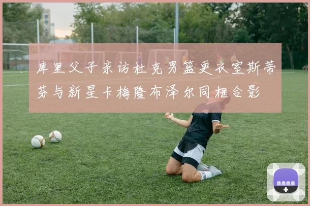 库里父子亲访杜克男篮更衣室斯蒂芬与新星卡梅隆布泽尔同框合影